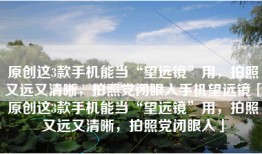原创这3款手机能当“望远镜”用，拍照又远又清晰，拍照党闭眼入手机望远镜「原创这3款手机能当“望远镜”用，拍照又远又清晰，拍照党闭眼入」