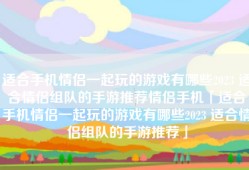 适合手机情侣一起玩的游戏有哪些2023 适合情侣组队的手游推荐情侣手机「适合手机情侣一起玩的游戏有哪些2023 适合情侣组队的手游推荐」