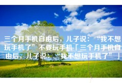 三个月手机自由后，儿子说：“我不想玩手机了”不要玩手机「三个月手机自由后，儿子说：“我不想玩手机了”」