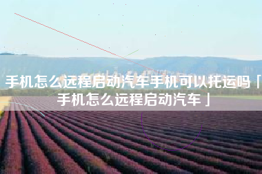手机怎么远程启动汽车手机可以托运吗「手机怎么远程启动汽车」
