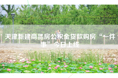 天津新建商品房公积金贷款购房“一件事”今日上线